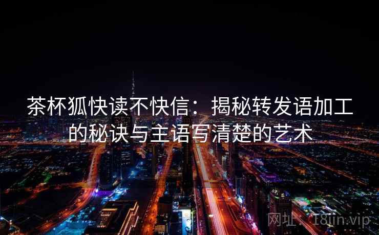 茶杯狐快读不快信:揭秘转发语加工的秘诀与主语写清楚的艺术