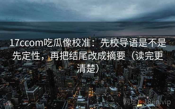 17ccom吃瓜像校准：先校导语是不是先定性，再把结尾改成摘要（读完更清楚）