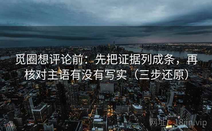 觅圈想评论前:先把证据列成条,再核对主语有没有写实(三步还原)