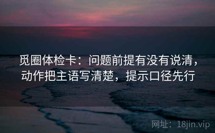 觅圈体检卡：问题前提有没有说清，动作把主语写清楚，提示口径先行  第2张