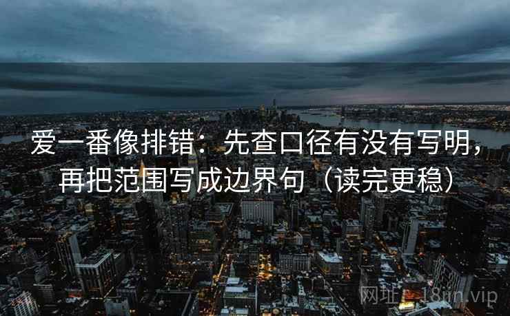 爱一番像排错:先查口径有没有写明,再把范围写成边界句(读完更稳)