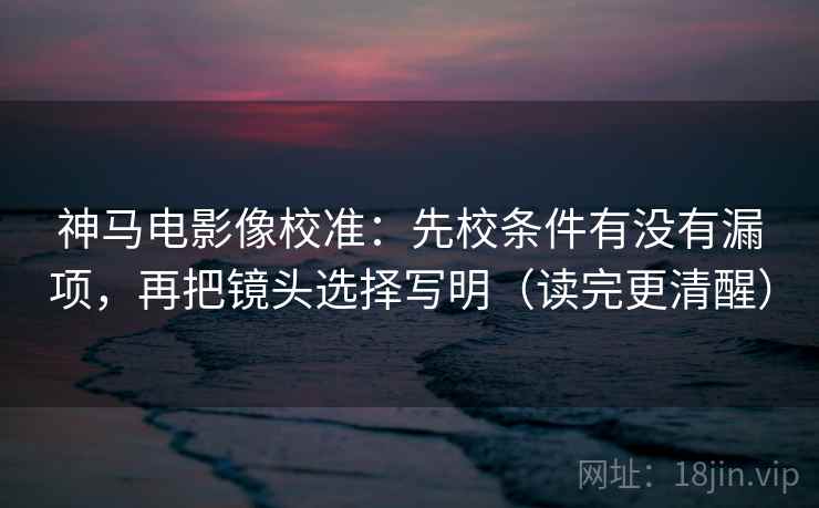 神马电影像校准:先校条件有没有漏项,再把镜头选择写明(读完更清醒)