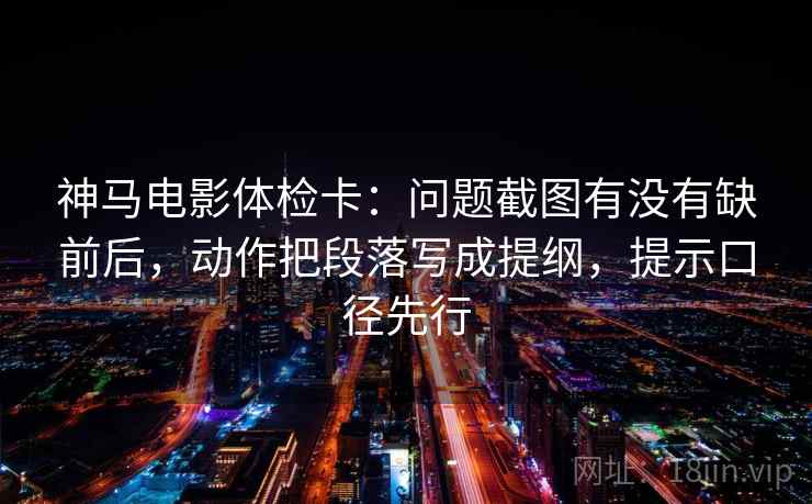 神马电影体检卡:问题截图有没有缺前后,动作把段落写成提纲,提示口径先行