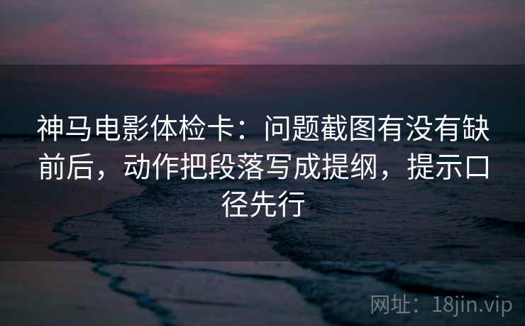 神马电影体检卡:问题截图有没有缺前后,动作把段落写成提纲,提示口径先行