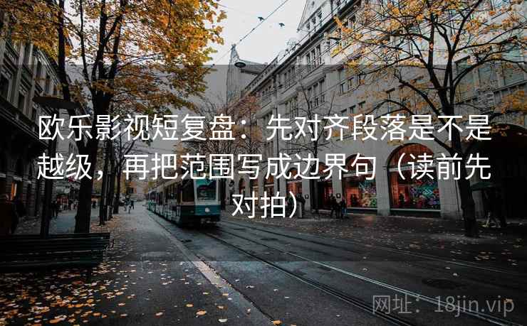 欧乐影视短复盘:先对齐段落是不是越级,再把范围写成边界句(读前先对拍)