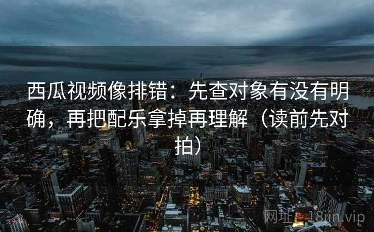 西瓜视频像排错:先查对象有没有明确,再把配乐拿掉再理解(读前先对拍)