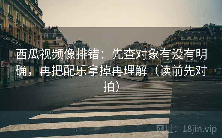 西瓜视频像排错:先查对象有没有明确,再把配乐拿掉再理解(读前先对拍)