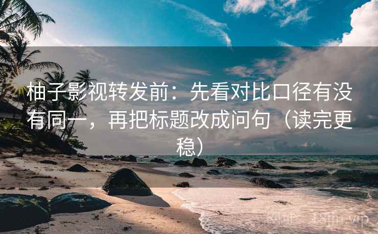 柚子影视转发前:先看对比口径有没有同一,再把标题改成问句(读完更稳)