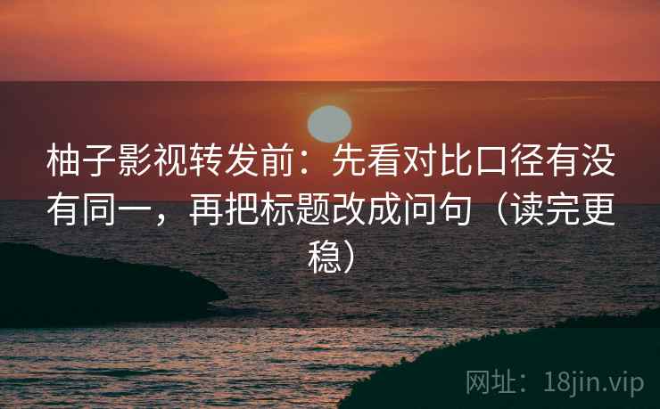 柚子影视转发前:先看对比口径有没有同一,再把标题改成问句(读完更稳)