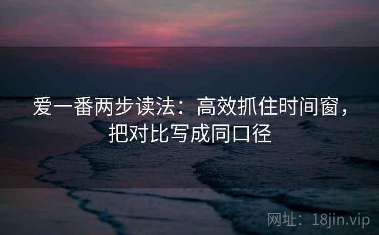 爱一番两步读法:高效抓住时间窗,把对比写成同口径