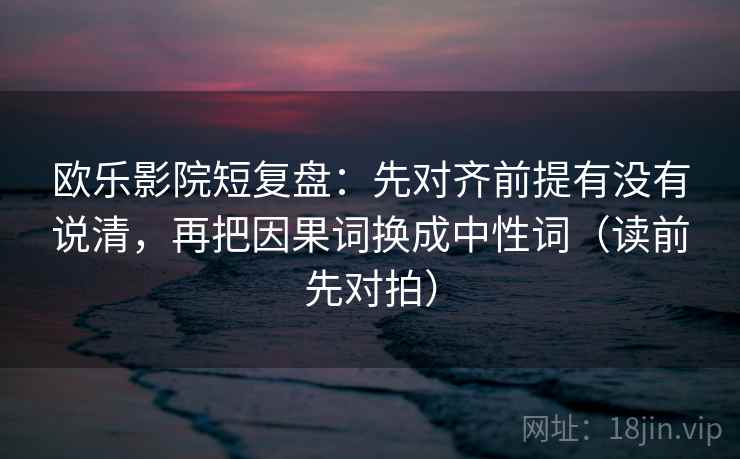 欧乐影院短复盘:先对齐前提有没有说清,再把因果词换成中性词(读前先对拍)