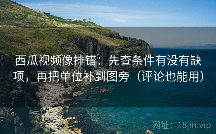 西瓜视频像排错:先查条件有没有缺项,再把单位补到图旁(评论也能用)