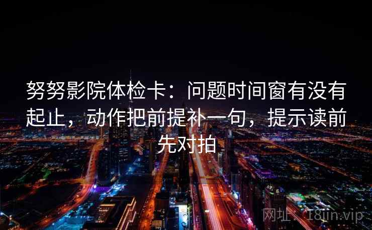 努努影院体检卡:问题时间窗有没有起止,动作把前提补一句,提示读前先对拍