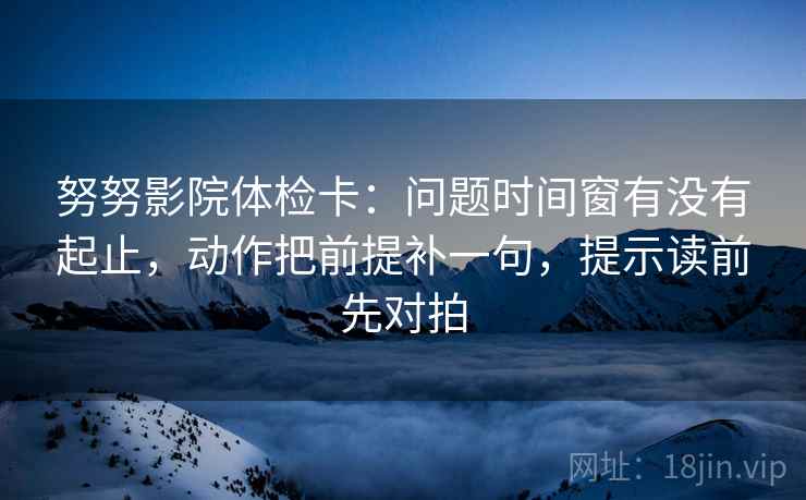 努努影院体检卡:问题时间窗有没有起止,动作把前提补一句,提示读前先对拍