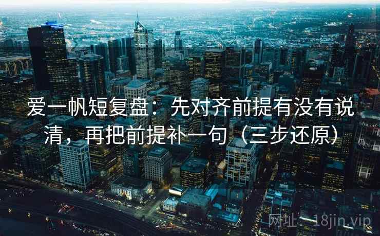 爱一帆短复盘:先对齐前提有没有说清,再把前提补一句(三步还原)