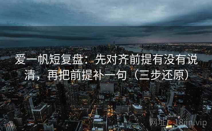 爱一帆短复盘:先对齐前提有没有说清,再把前提补一句(三步还原)