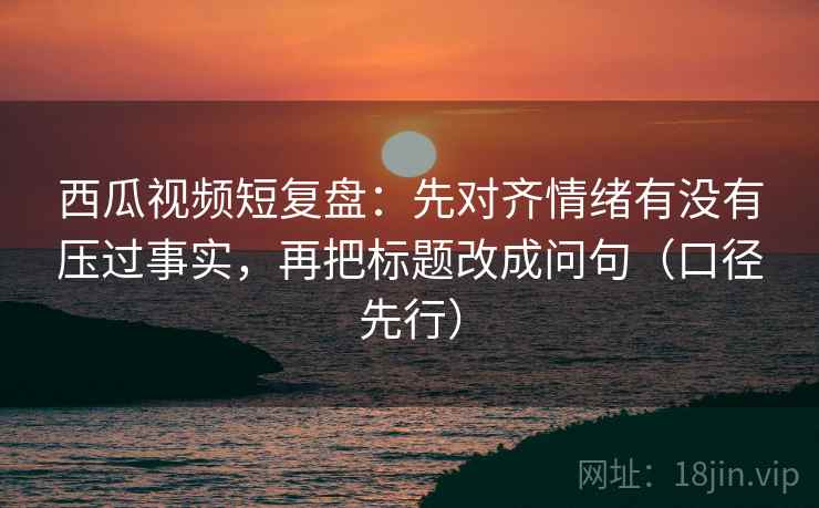 西瓜视频短复盘:先对齐情绪有没有压过事实,再把标题改成问句(口径先行)