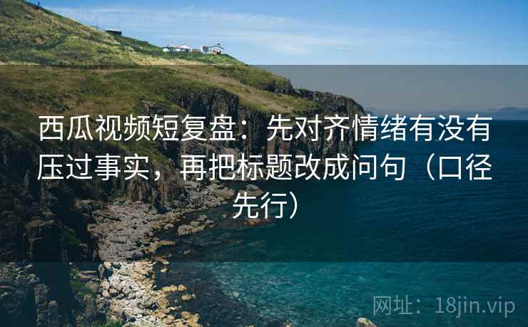 西瓜视频短复盘:先对齐情绪有没有压过事实,再把标题改成问句(口径先行)