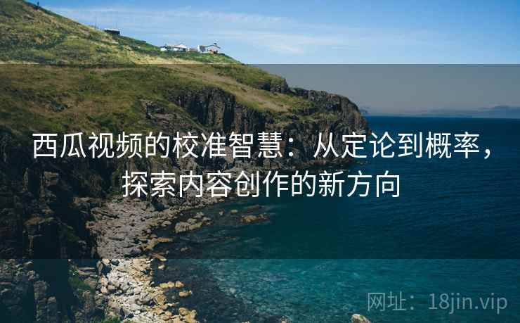 西瓜视频的校准智慧:从定论到概率,探索内容创作的新方向