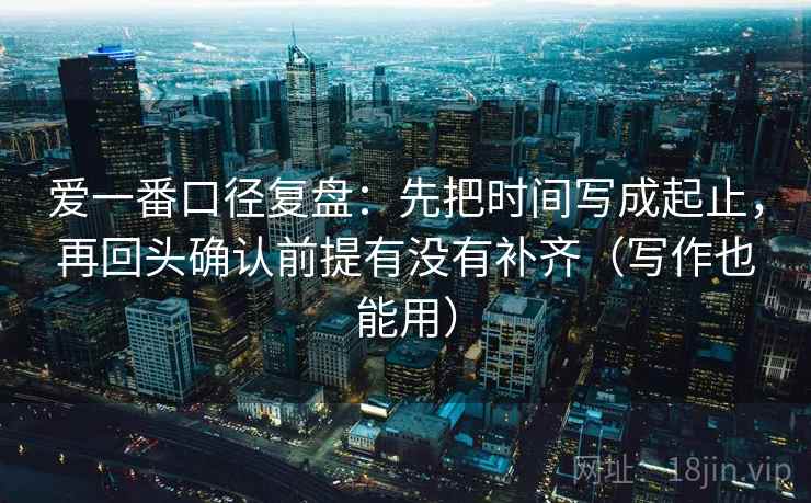 爱一番口径复盘:先把时间写成起止,再回头确认前提有没有补齐(写作也能用)