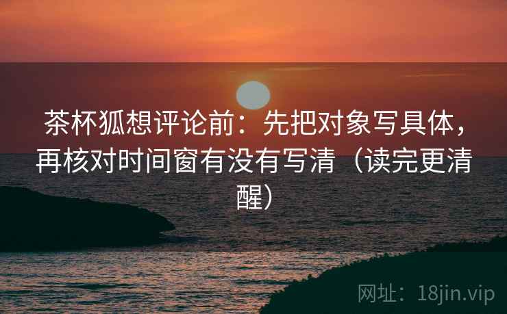 茶杯狐想评论前:先把对象写具体,再核对时间窗有没有写清(读完更清醒)