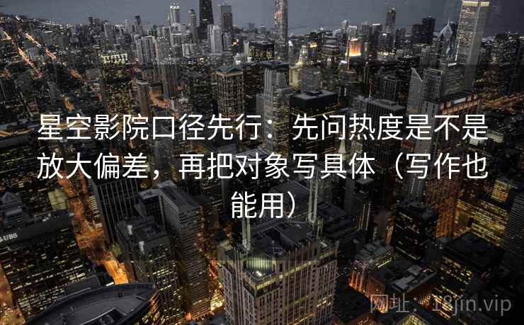 星空影院口径先行:先问热度是不是放大偏差,再把对象写具体(写作也能用)