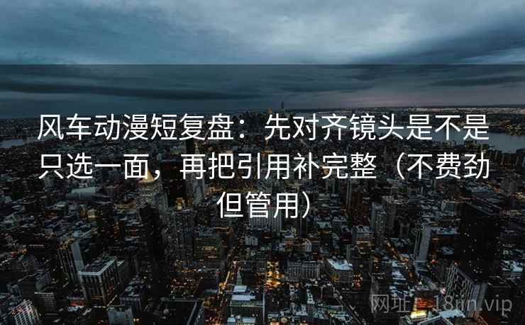 风车动漫短复盘：先对齐镜头是不是只选一面，再把引用补完整（不费劲但管用）