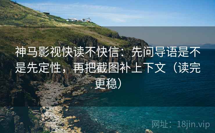 神马影视快读不快信:先问导语是不是先定性,再把截图补上下文(读完更稳)