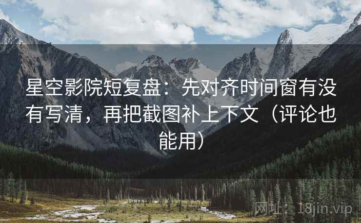 星空影院短复盘：先对齐时间窗有没有写清，再把截图补上下文（评论也能用）