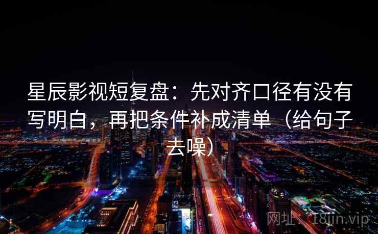 星辰影视短复盘：先对齐口径有没有写明白，再把条件补成清单（给句子去噪）
