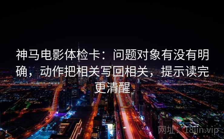 神马电影体检卡:问题对象有没有明确,动作把相关写回相关,提示读完更清醒