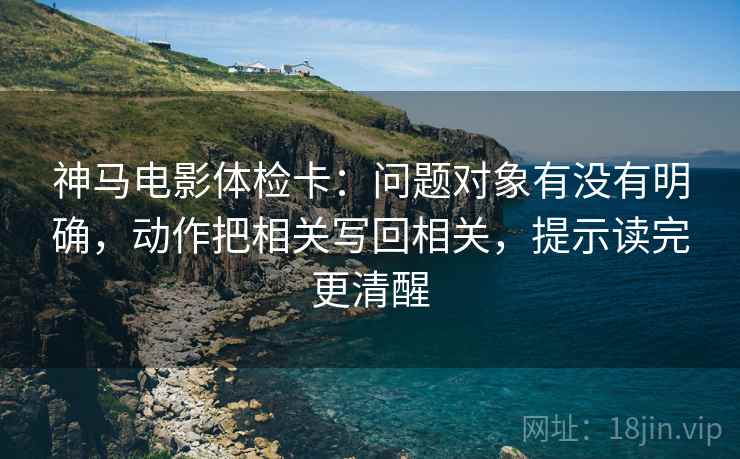 神马电影体检卡:问题对象有没有明确,动作把相关写回相关,提示读完更清醒