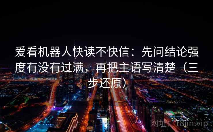 爱看机器人快读不快信：先问结论强度有没有过满，再把主语写清楚（三步还原）