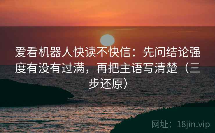 爱看机器人快读不快信：先问结论强度有没有过满，再把主语写清楚（三步还原）