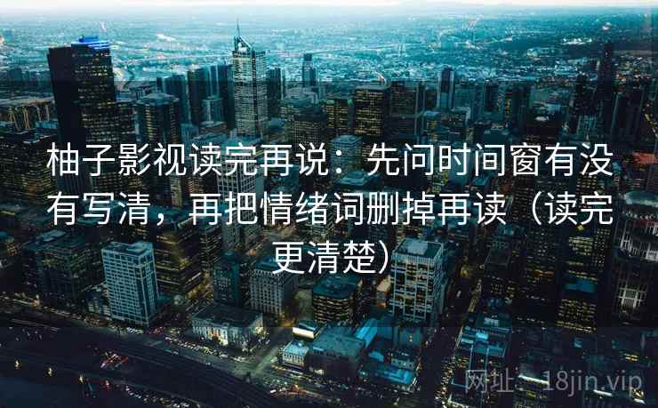 柚子影视读完再说:先问时间窗有没有写清,再把情绪词删掉再读(读完更清楚)