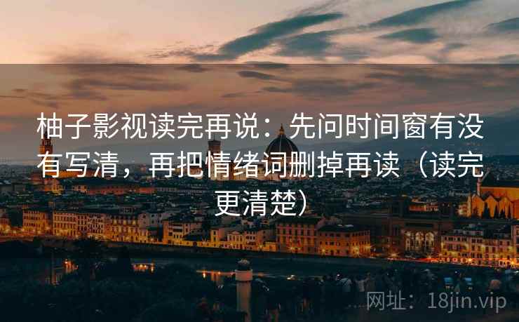 柚子影视读完再说:先问时间窗有没有写清,再把情绪词删掉再读(读完更清楚)