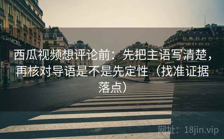西瓜视频想评论前：先把主语写清楚，再核对导语是不是先定性（找准证据落点）
