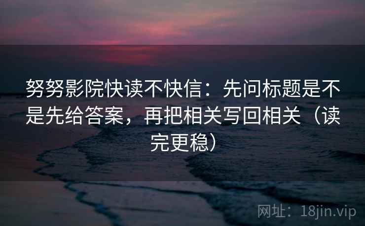 努努影院快读不快信:先问标题是不是先给答案,再把相关写回相关(读完更稳)