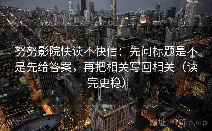 努努影院快读不快信:先问标题是不是先给答案,再把相关写回相关(读完更稳)