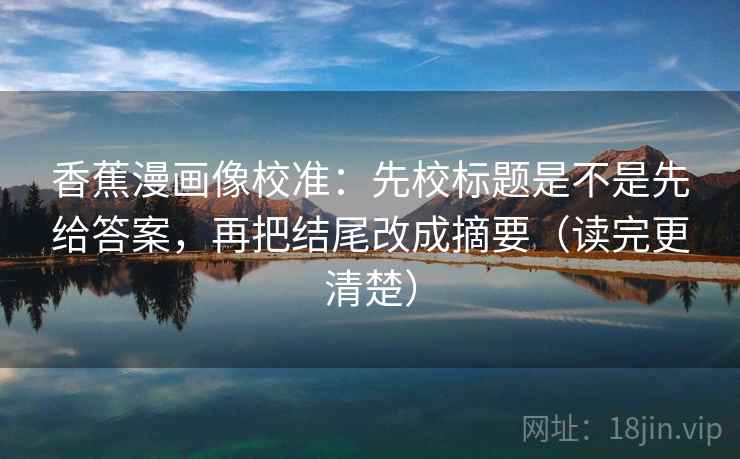 香蕉漫画像校准:先校标题是不是先给答案,再把结尾改成摘要(读完更清楚)