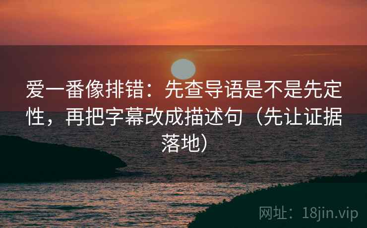 爱一番像排错:先查导语是不是先定性,再把字幕改成描述句(先让证据落地)