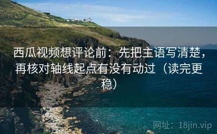西瓜视频想评论前：先把主语写清楚，再核对轴线起点有没有动过（读完更稳）