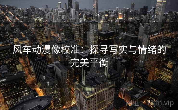 风车动漫像校准：探寻写实与情绪的完美平衡
