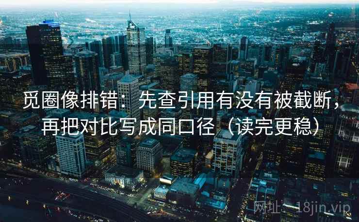 觅圈像排错:先查引用有没有被截断,再把对比写成同口径(读完更稳)