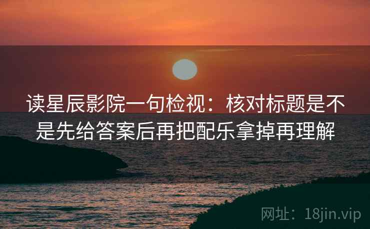 读星辰影院一句检视:核对标题是不是先给答案后再把配乐拿掉再理解