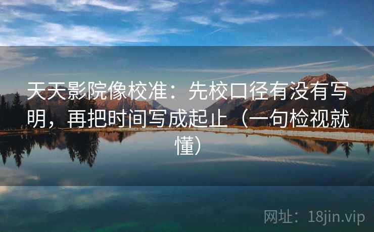 天天影院像校准:先校口径有没有写明,再把时间写成起止(一句检视就懂)