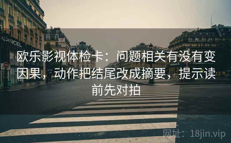 欧乐影视体检卡：问题相关有没有变因果，动作把结尾改成摘要，提示读前先对拍