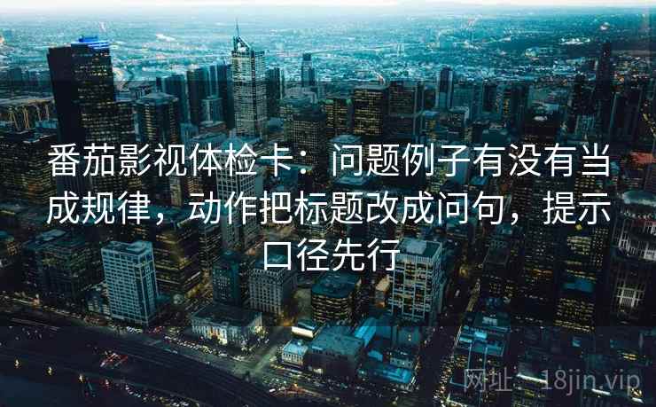 番茄影视体检卡:问题例子有没有当成规律,动作把标题改成问句,提示口径先行