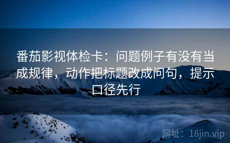 番茄影视体检卡：问题例子有没有当成规律，动作把标题改成问句，提示口径先行