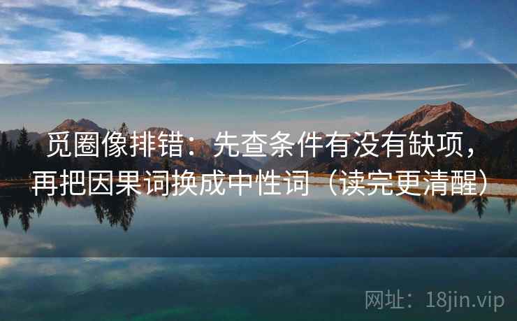 觅圈像排错：先查条件有没有缺项，再把因果词换成中性词（读完更清醒）
